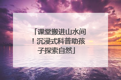 课堂搬进山水间！沉浸式科普助孩子探索自然